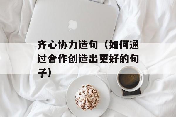 齐心协力造句（如何通过合作创造出更好的句子）-第1张图片-居家生活