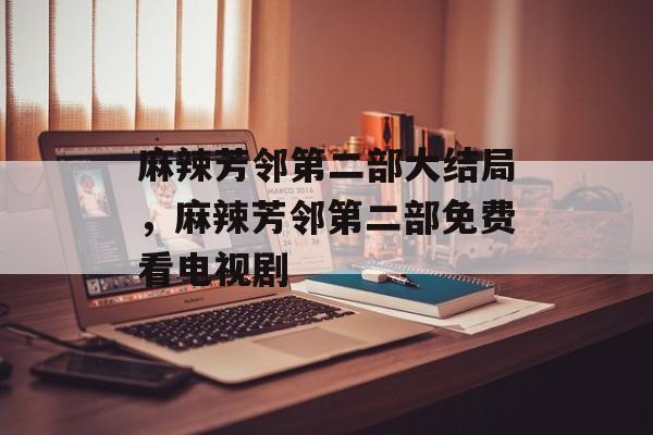 麻辣芳邻第二部大结局，麻辣芳邻第二部免费看电视剧-第1张图片-居家生活