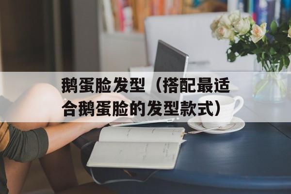 鹅蛋脸发型（搭配最适合鹅蛋脸的发型款式）-第1张图片-居家生活