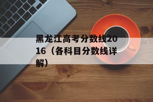 黑龙江高考分数线2016（各科目分数线详解）-第1张图片-居家生活
