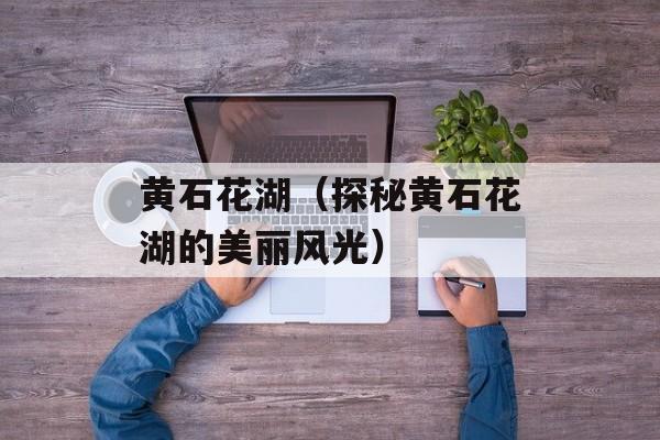 黄石花湖（探秘黄石花湖的美丽风光）-第1张图片-居家生活