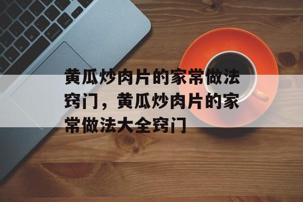 黄瓜炒肉片的家常做法窍门，黄瓜炒肉片的家常做法大全窍门-第1张图片-居家生活