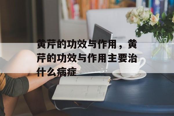 黄芹的功效与作用，黄芹的功效与作用主要治什么病症-第1张图片-居家生活