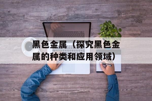 黑色金属（探究黑色金属的种类和应用领域）-第1张图片-居家生活
