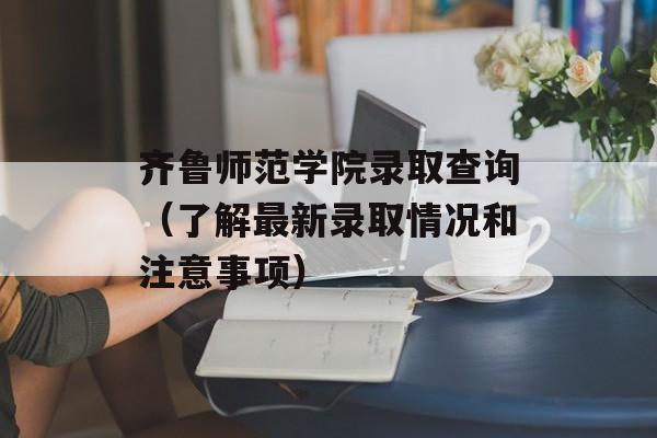 齐鲁师范学院录取查询（了解最新录取情况和注意事项）-第1张图片-居家生活