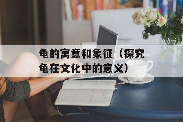龟的寓意和象征（探究龟在文化中的意义）-第1张图片-居家生活