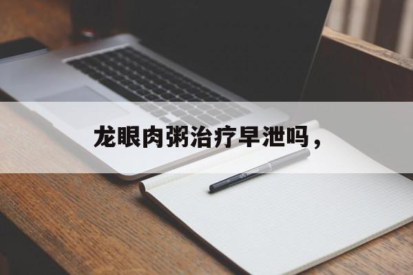 龙眼肉粥治疗早泄吗，-第1张图片-居家生活