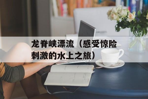 龙脊峡漂流（感受惊险刺激的水上之旅）-第1张图片-居家生活