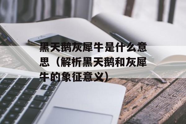 黑天鹅灰犀牛是什么意思（解析黑天鹅和灰犀牛的象征意义）-第1张图片-居家生活