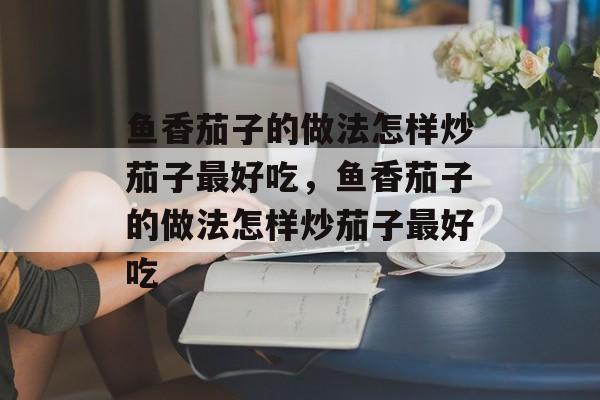 鱼香茄子的做法怎样炒茄子最好吃，鱼香茄子的做法怎样炒茄子最好吃-第1张图片-居家生活