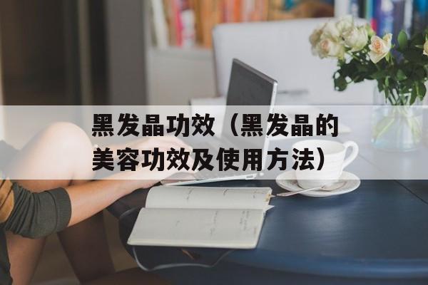 黑发晶功效（黑发晶的美容功效及使用方法）-第1张图片-居家生活