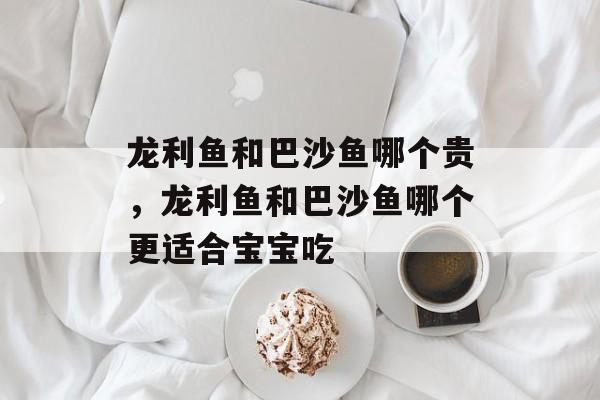 龙利鱼和巴沙鱼哪个贵，龙利鱼和巴沙鱼哪个更适合宝宝吃-第1张图片-居家生活