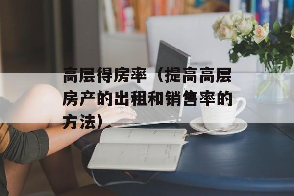 高层得房率（提高高层房产的出租和销售率的方法）-第1张图片-居家生活
