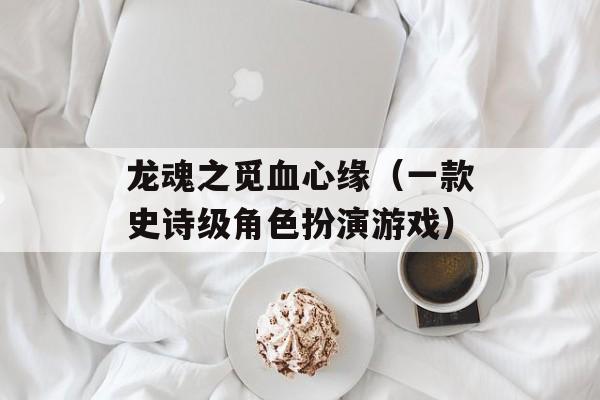 龙魂之觅血心缘（一款史诗级角色扮演游戏）-第1张图片-居家生活