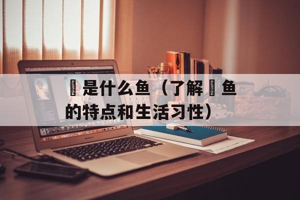 鲘是什么鱼（了解鲘鱼的特点和生活习性）-第1张图片-居家生活