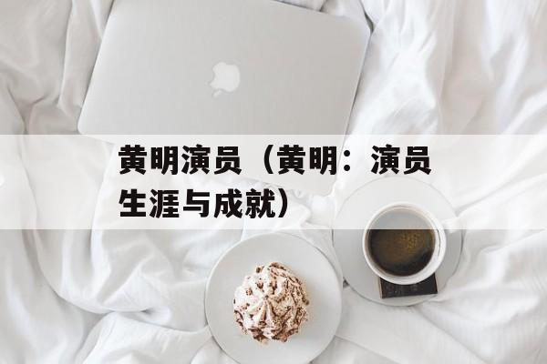 黄明演员（黄明：演员生涯与成就）-第1张图片-居家生活