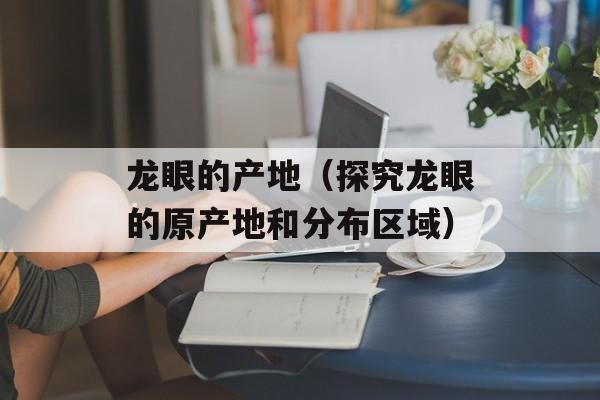 龙眼的产地（探究龙眼的原产地和分布区域）-第1张图片-居家生活