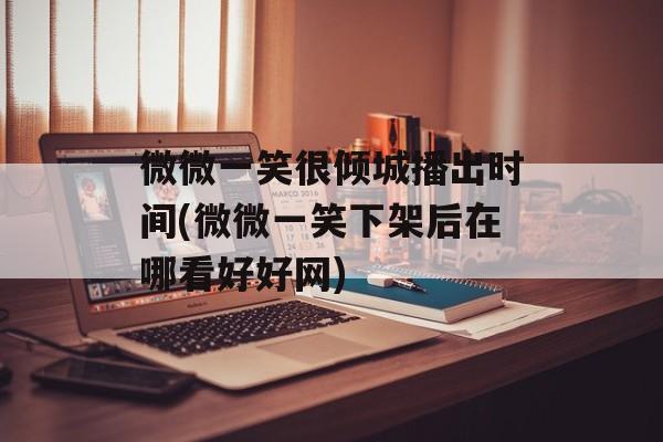 微微一笑很倾城播出时间(微微一笑下架后在哪看好好网)-第1张图片-居家生活
