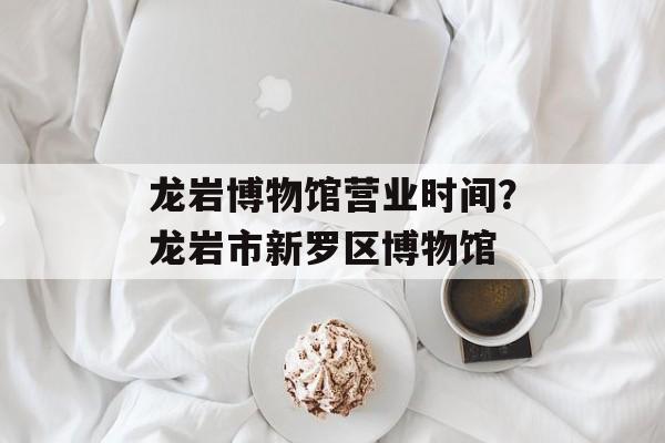 龙岩博物馆营业时间？龙岩市新罗区博物馆-第1张图片-居家生活