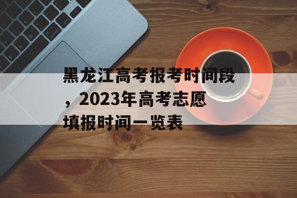 黑龙江高考报考时间段，2023年高考志愿填报时间一览表-第1张图片-居家生活