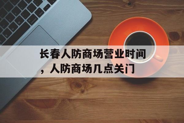 长春人防商场营业时间，人防商场几点关门-第1张图片-居家生活