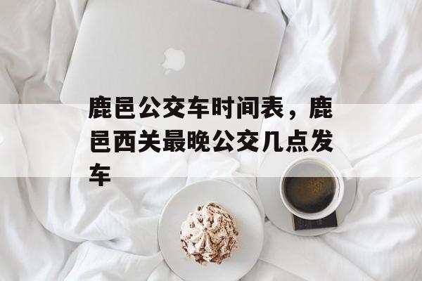 鹿邑公交车时间表，鹿邑西关最晚公交几点发车-第1张图片-居家生活