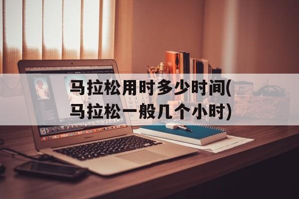 马拉松用时多少时间(马拉松一般几个小时)-第1张图片-居家生活