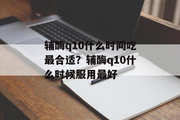 辅酶q10什么时间吃最合适？辅酶q10什么时候服用最好-第1张图片-居家生活