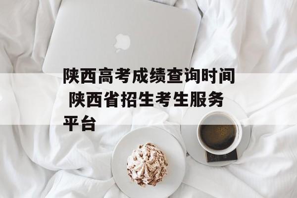 陕西高考成绩查询时间 陕西省招生考生服务平台-第1张图片-居家生活