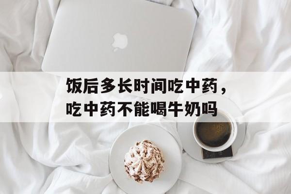 饭后多长时间吃中药，吃中药不能喝牛奶吗-第1张图片-居家生活