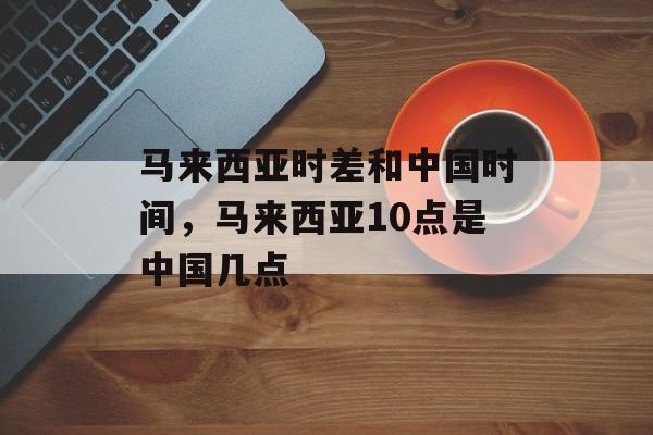 马来西亚时差和中国时间，马来西亚10点是中国几点-第1张图片-居家生活