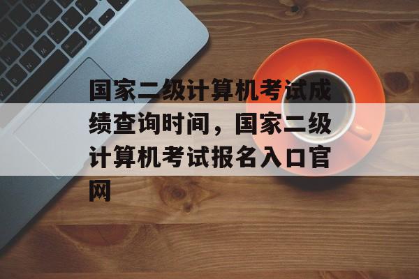 国家二级计算机考试成绩查询时间，国家二级计算机考试报名入口官网-第1张图片-居家生活