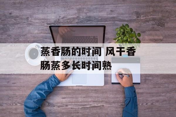 蒸香肠的时间 风干香肠蒸多长时间熟-第1张图片-居家生活
