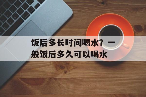 饭后多长时间喝水？一般饭后多久可以喝水-第1张图片-居家生活
