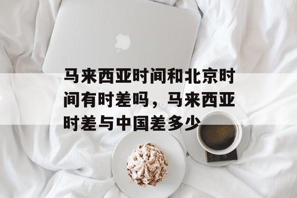 马来西亚时间和北京时间有时差吗，马来西亚时差与中国差多少-第1张图片-居家生活