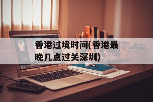 香港过境时间(香港最晚几点过关深圳)-第1张图片-居家生活