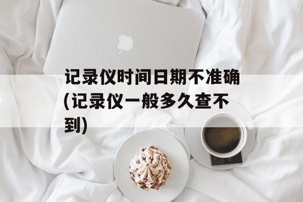 记录仪时间日期不准确(记录仪一般多久查不到)-第1张图片-居家生活