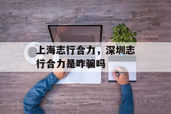 上海志行合力，深圳志行合力是咋骗吗-第1张图片-居家生活