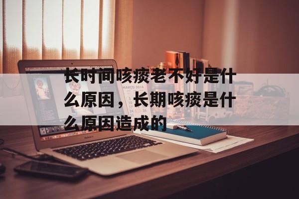 长时间咳痰老不好是什么原因，长期咳痰是什么原因造成的-第1张图片-居家生活