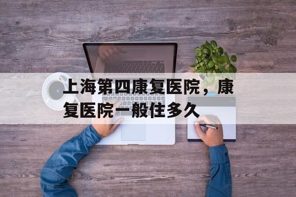 上海第四康复医院，康复医院一般住多久-第1张图片-居家生活