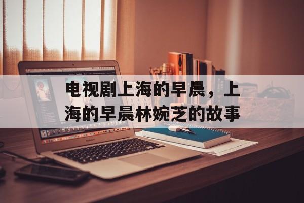 电视剧上海的早晨，上海的早晨林婉芝的故事-第1张图片-居家生活