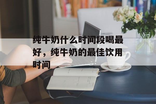 纯牛奶什么时间段喝最好，纯牛奶的最佳饮用时间-第1张图片-居家生活