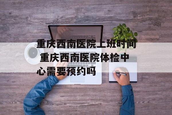 重庆西南医院上班时间 重庆西南医院体检中心需要预约吗-第1张图片-居家生活