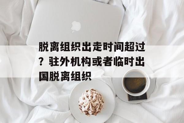 脱离组织出走时间超过？驻外机构或者临时出国脱离组织-第1张图片-居家生活