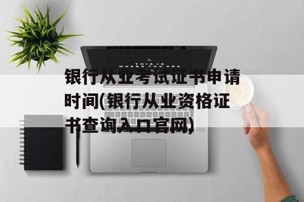 银行从业考试证书申请时间(银行从业资格证书查询入口官网)-第1张图片-居家生活