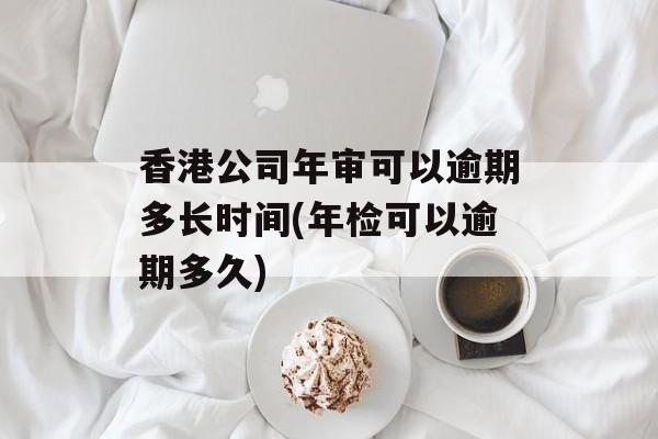 香港公司年审可以逾期多长时间(年检可以逾期多久)-第1张图片-居家生活