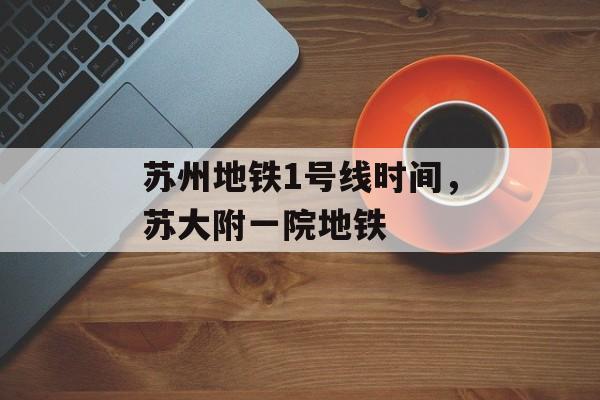 苏州地铁1号线时间，苏大附一院地铁-第1张图片-居家生活