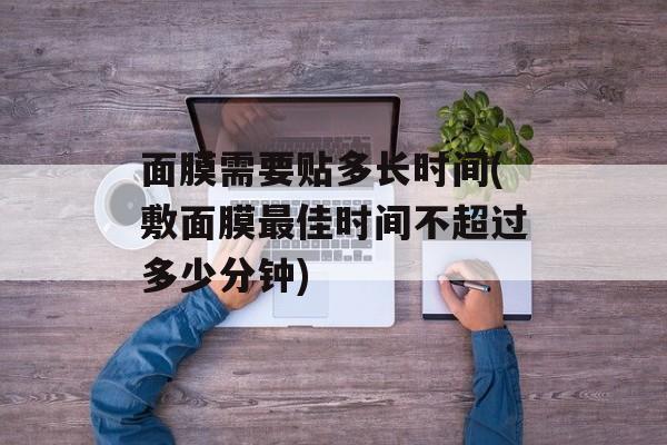 面膜需要贴多长时间(敷面膜最佳时间不超过多少分钟)-第1张图片-居家生活