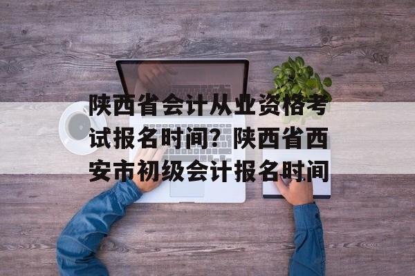 陕西省会计从业资格考试报名时间？陕西省西安市初级会计报名时间-第1张图片-居家生活