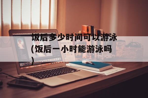 饭后多少时间可以游泳(饭后一小时能游泳吗)-第1张图片-居家生活